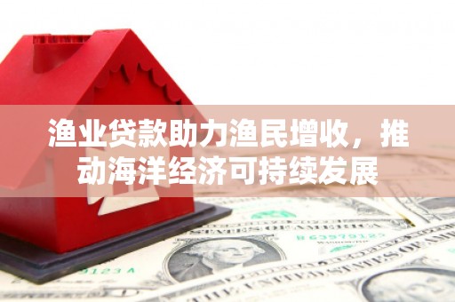 鄂托克旗渔业贷款助力渔民增收，推动海洋经济可持续发展